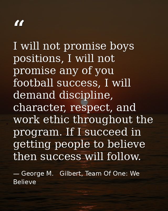 I will not promise boys positions, I will not promise any of you football success, I will demand discipline, character,  — George M.   Gilbert, Team Of One: We Believe