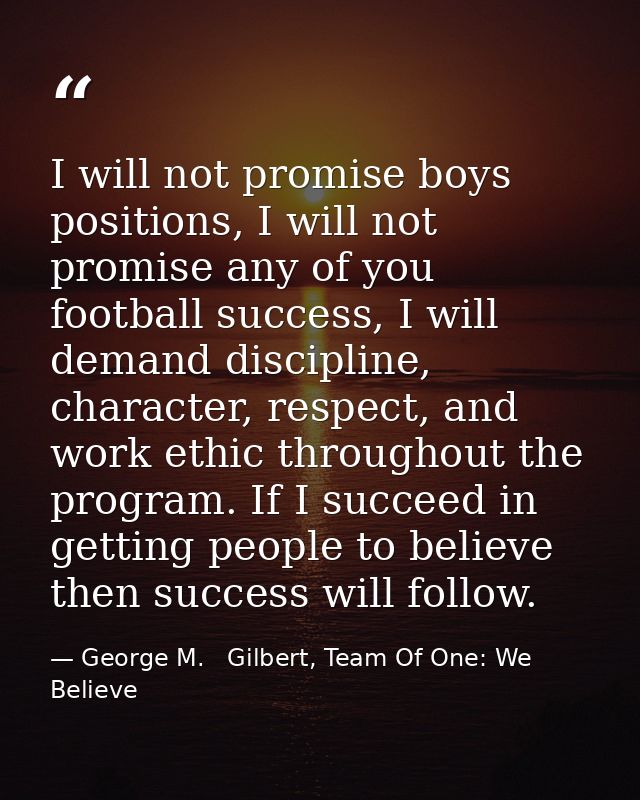 I will not promise boys positions, I will not promise any of you football success, I will demand discipline, character,  — George M.   Gilbert, Team Of One: We Believe
