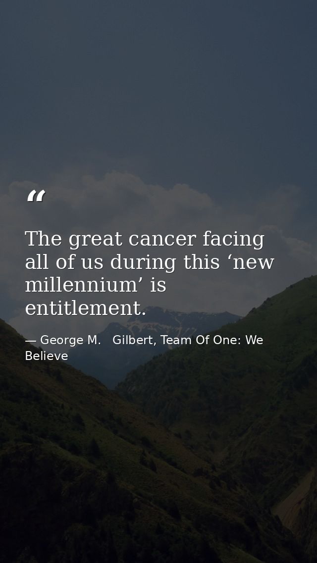 The great cancer facing all of us during this ‘new millennium’ is entitlement. — George M.   Gilbert, Team Of One: We Believe