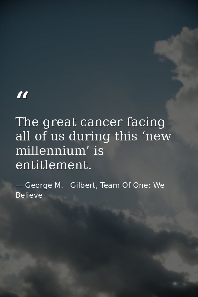 The great cancer facing all of us during this ‘new millennium’ is entitlement. — George M.   Gilbert, Team Of One: We Believe