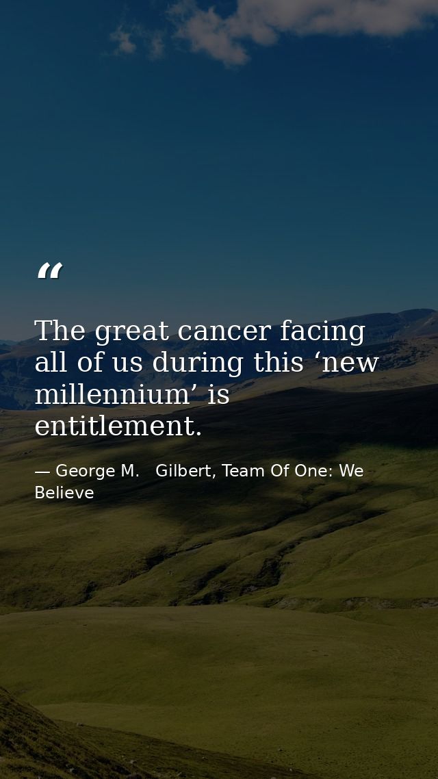 The great cancer facing all of us during this ‘new millennium’ is entitlement. — George M.   Gilbert, Team Of One: We Believe