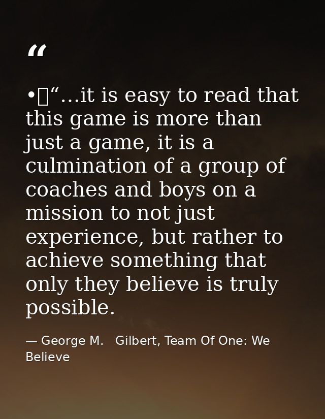 •	“…it is easy to read that this game is more than just a game, it is a culmination of a group of coaches and boys on a  — George M.   Gilbert, Team Of One: We Believe