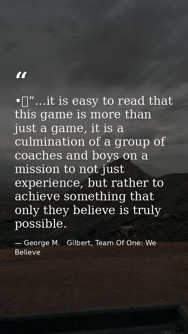 •	“…it is easy to read that this game is more than just a game, it is a culmination of a group of coaches and boys on a  — George M.   Gilbert, Team Of One: We Believe