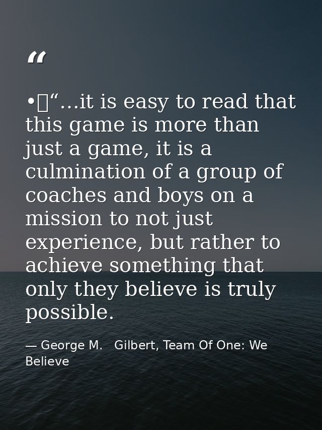 •	“…it is easy to read that this game is more than just a game, it is a culmination of a group of coaches and boys on a  — George M.   Gilbert, Team Of One: We Believe