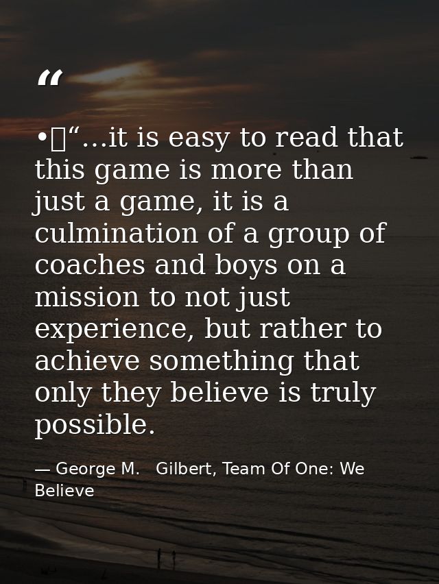 •	“…it is easy to read that this game is more than just a game, it is a culmination of a group of coaches and boys on a  — George M.   Gilbert, Team Of One: We Believe