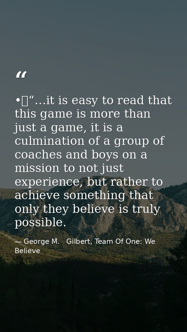 •	“…it is easy to read that this game is more than just a game, it is a culmination of a group of coaches and boys on a  — George M.   Gilbert, Team Of One: We Believe