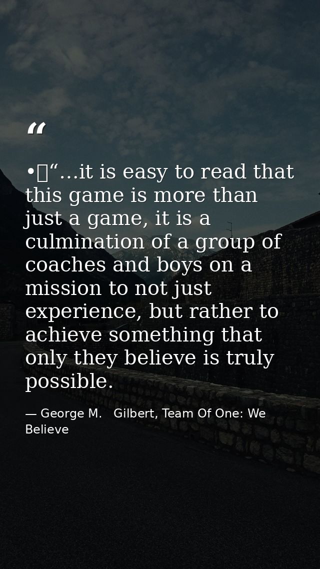 •	“…it is easy to read that this game is more than just a game, it is a culmination of a group of coaches and boys on a  — George M.   Gilbert, Team Of One: We Believe
