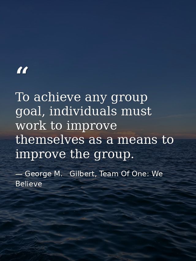 To achieve any group goal, individuals must work to improve themselves as a means to improve the group. — George M.   Gilbert, Team Of One: We Believe