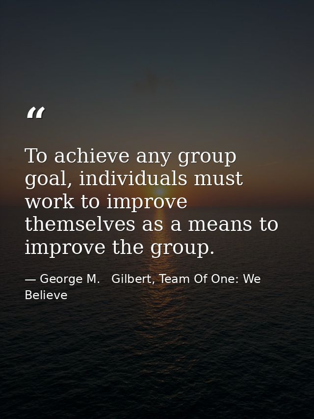 To achieve any group goal, individuals must work to improve themselves as a means to improve the group. — George M.   Gilbert, Team Of One: We Believe