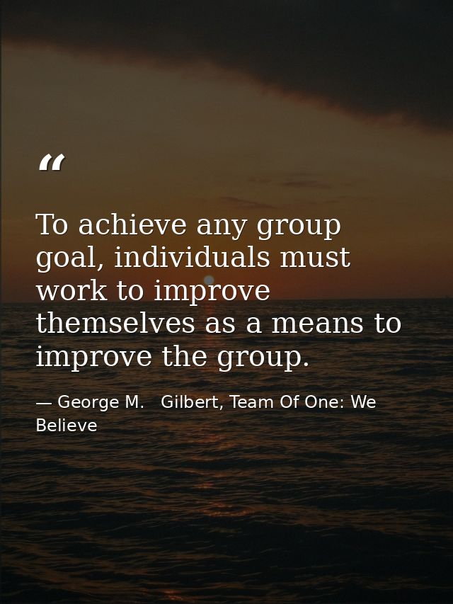 To achieve any group goal, individuals must work to improve themselves as a means to improve the group. — George M.   Gilbert, Team Of One: We Believe