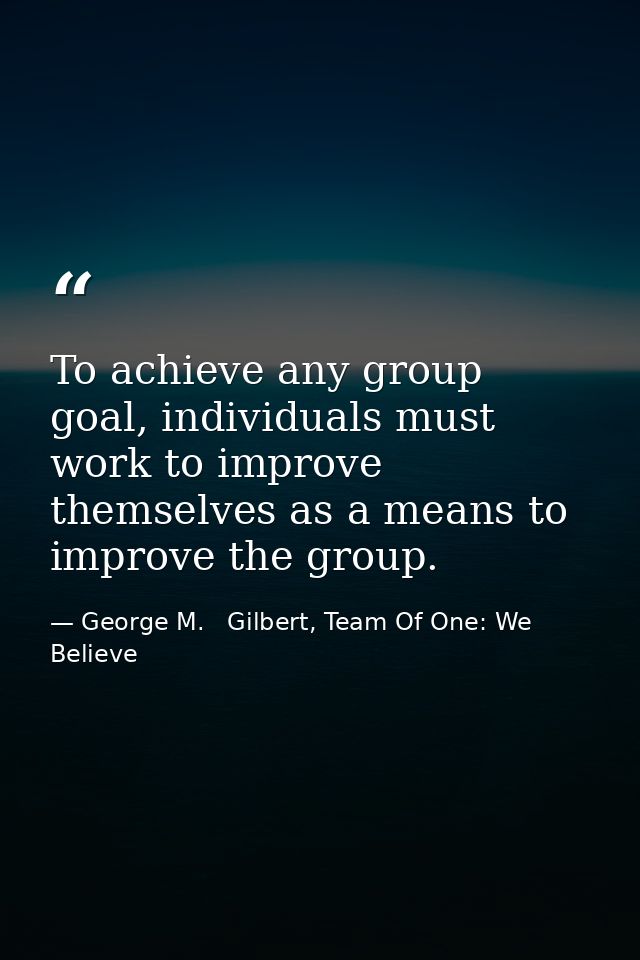 To achieve any group goal, individuals must work to improve themselves as a means to improve the group. — George M.   Gilbert, Team Of One: We Believe