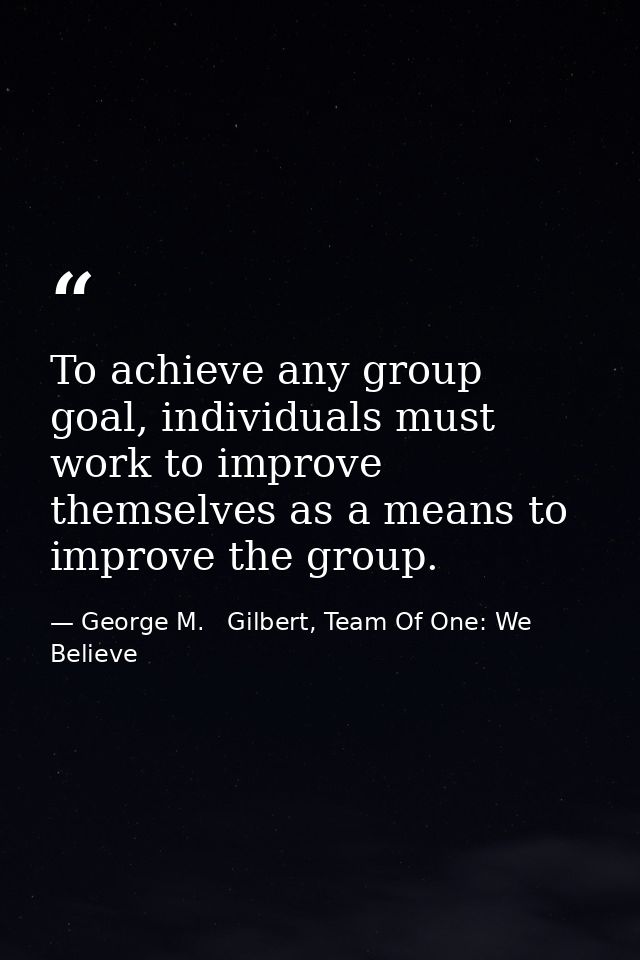 To achieve any group goal, individuals must work to improve themselves as a means to improve the group. — George M.   Gilbert, Team Of One: We Believe