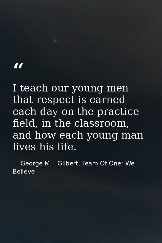 I teach our young men that respect is earned each day on the practice field, in the classroom, and how each young man li — George M.   Gilbert, Team Of One: We Believe