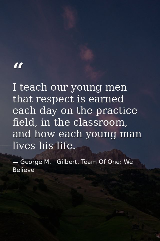 I teach our young men that respect is earned each day on the practice field, in the classroom, and how each young man li — George M.   Gilbert, Team Of One: We Believe
