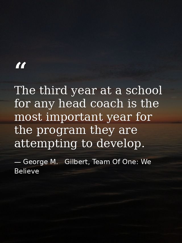 The third year at a school for any head coach is the most important year for the program they are attempting to develop. — George M.   Gilbert, Team Of One: We Believe