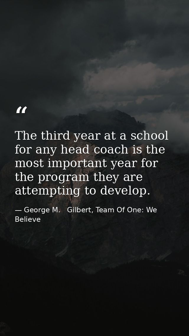 The third year at a school for any head coach is the most important year for the program they are attempting to develop. — George M.   Gilbert, Team Of One: We Believe