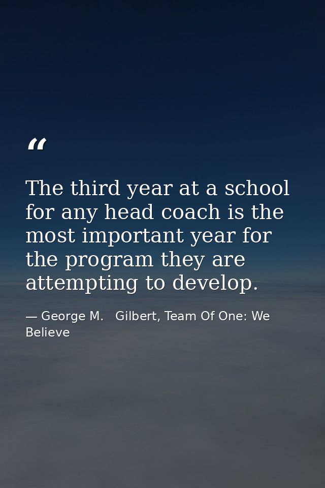 The third year at a school for any head coach is the most important year for the program they are attempting to develop. — George M.   Gilbert, Team Of One: We Believe