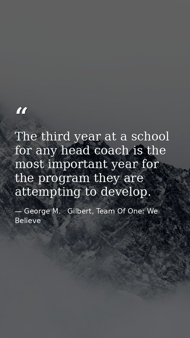 The third year at a school for any head coach is the most important year for the program they are attempting to develop. — George M.   Gilbert, Team Of One: We Believe