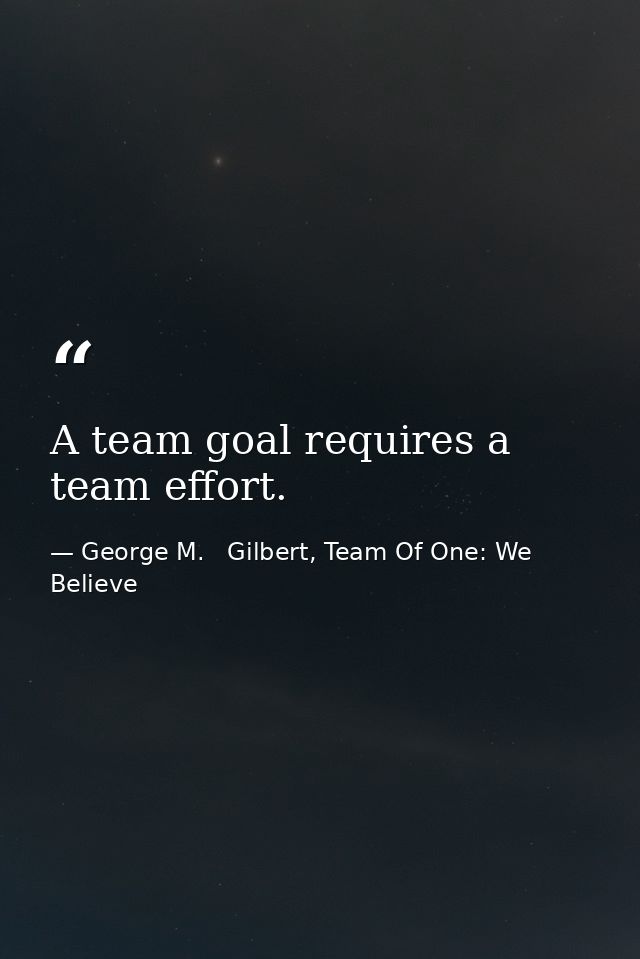 A team goal requires a team effort. — George M.   Gilbert, Team Of One: We Believe