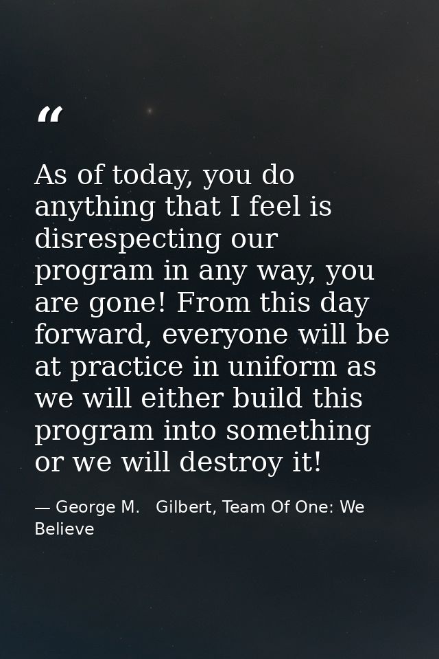 As of today, you do anything that I feel is disrespecting our program in any way, you are gone! From this day forward, e — George M.   Gilbert, Team Of One: We Believe