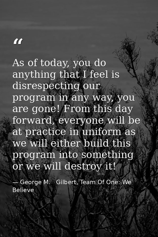 As of today, you do anything that I feel is disrespecting our program in any way, you are gone! From this day forward, e — George M.   Gilbert, Team Of One: We Believe