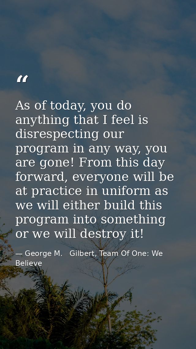 As of today, you do anything that I feel is disrespecting our program in any way, you are gone! From this day forward, e — George M.   Gilbert, Team Of One: We Believe