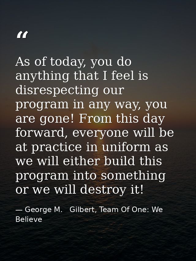 As of today, you do anything that I feel is disrespecting our program in any way, you are gone! From this day forward, e — George M.   Gilbert, Team Of One: We Believe