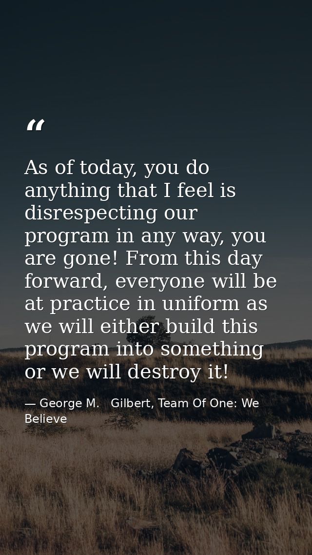As of today, you do anything that I feel is disrespecting our program in any way, you are gone! From this day forward, e — George M.   Gilbert, Team Of One: We Believe