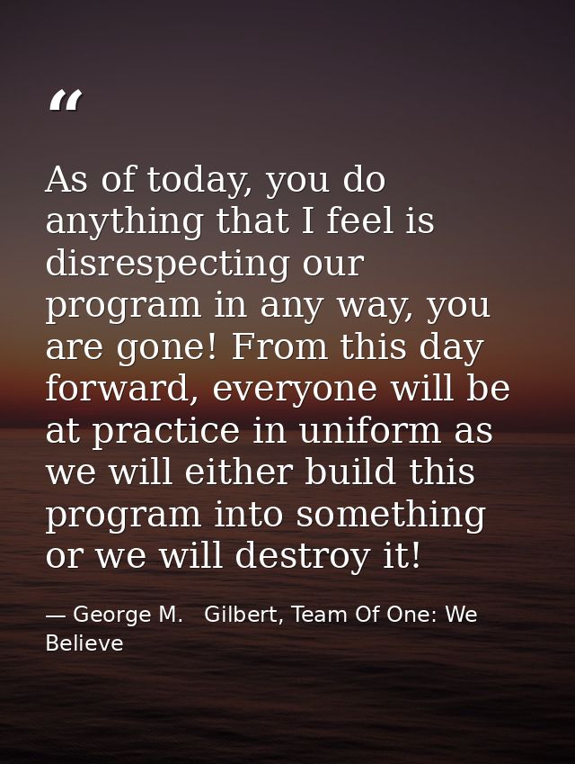 As of today, you do anything that I feel is disrespecting our program in any way, you are gone! From this day forward, e — George M.   Gilbert, Team Of One: We Believe