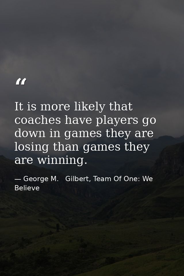 It is more likely that coaches have players go down in games they are losing than games they are winning. — George M.   Gilbert, Team Of One: We Believe