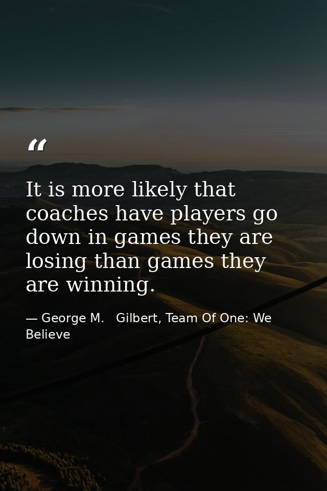 It is more likely that coaches have players go down in games they are losing than games they are winning. — George M.   Gilbert, Team Of One: We Believe