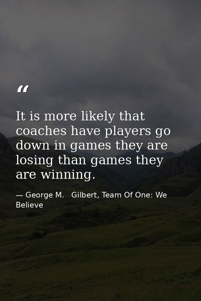 It is more likely that coaches have players go down in games they are losing than games they are winning. — George M.   Gilbert, Team Of One: We Believe