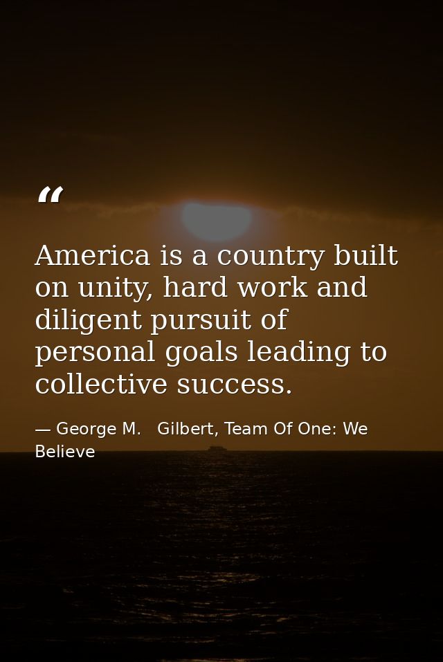 America is a country built on unity, hard work and diligent pursuit of personal goals leading to collective success. — George M.   Gilbert, Team Of One: We Believe