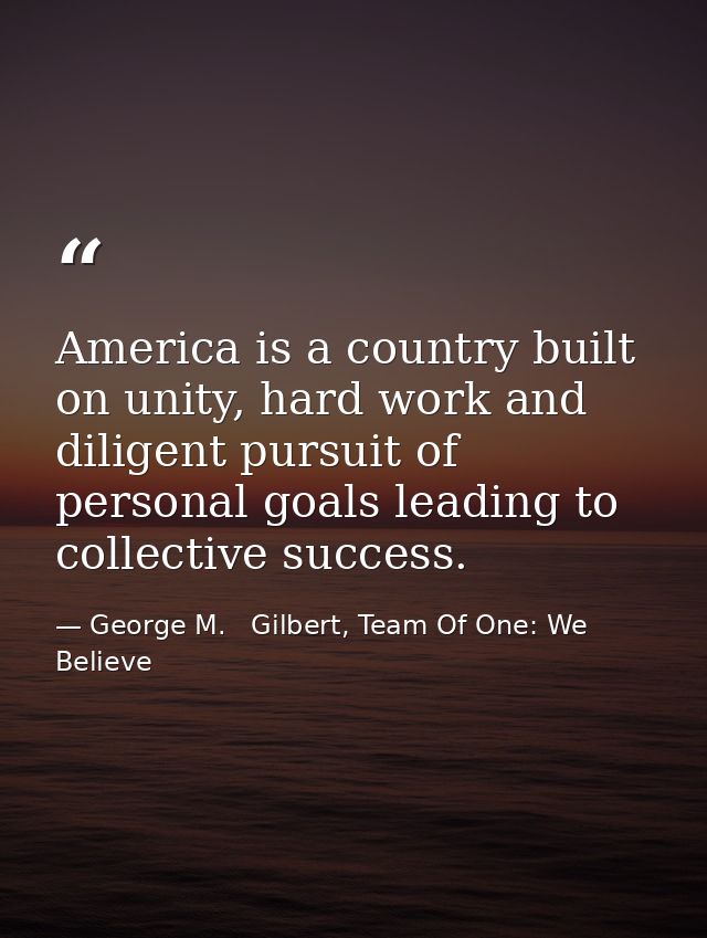 America is a country built on unity, hard work and diligent pursuit of personal goals leading to collective success. — George M.   Gilbert, Team Of One: We Believe