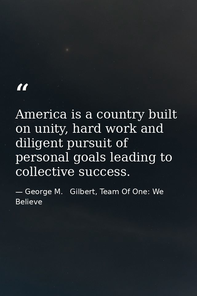 America is a country built on unity, hard work and diligent pursuit of personal goals leading to collective success. — George M.   Gilbert, Team Of One: We Believe