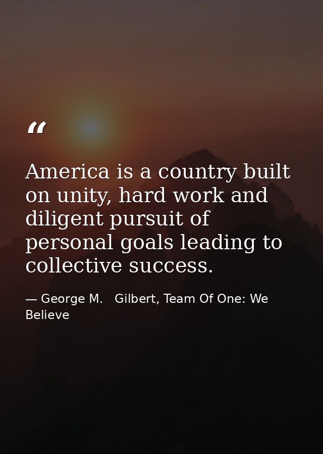 America is a country built on unity, hard work and diligent pursuit of personal goals leading to collective success. — George M.   Gilbert, Team Of One: We Believe