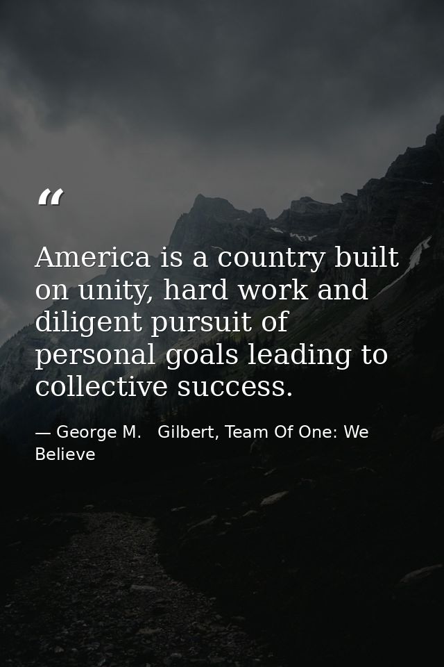 America is a country built on unity, hard work and diligent pursuit of personal goals leading to collective success. — George M.   Gilbert, Team Of One: We Believe