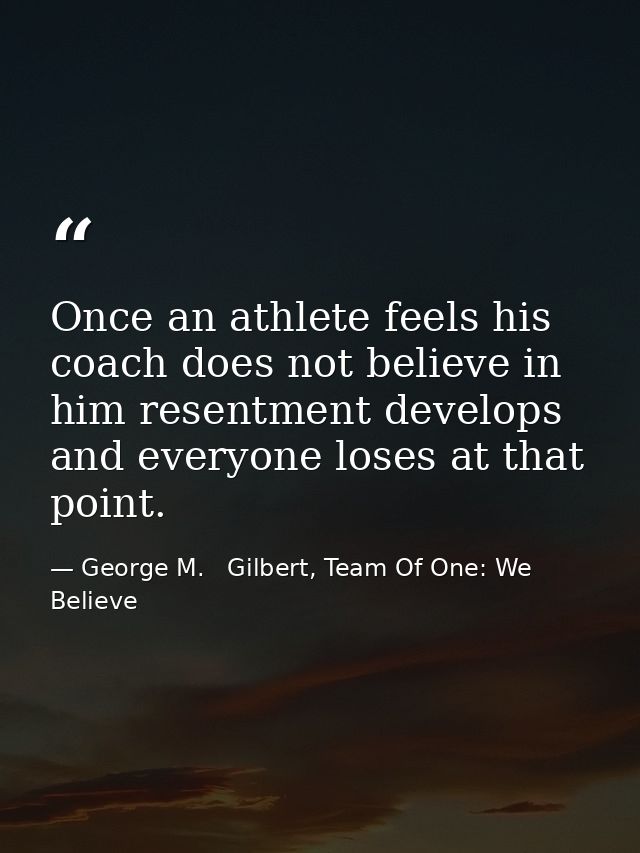 Once an athlete feels his coach does not believe in him resentment develops and everyone loses at that point. — George M.   Gilbert, Team Of One: We Believe
