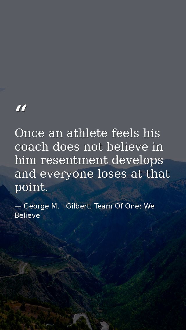 Once an athlete feels his coach does not believe in him resentment develops and everyone loses at that point. — George M.   Gilbert, Team Of One: We Believe