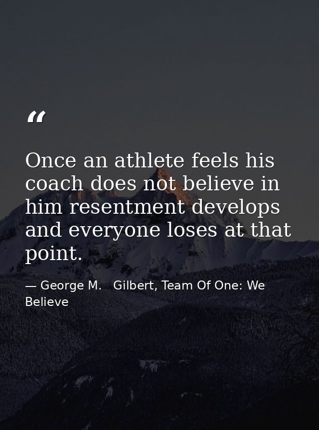 Once an athlete feels his coach does not believe in him resentment develops and everyone loses at that point. — George M.   Gilbert, Team Of One: We Believe