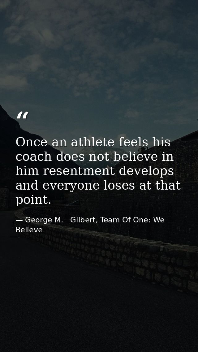 Once an athlete feels his coach does not believe in him resentment develops and everyone loses at that point. — George M.   Gilbert, Team Of One: We Believe