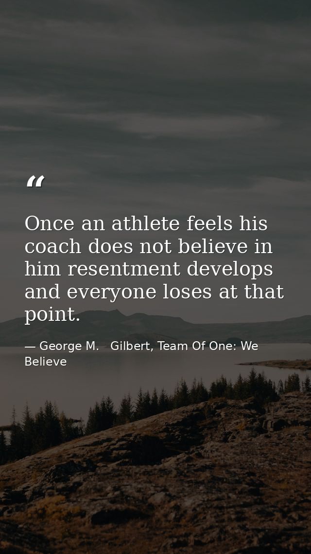 Once an athlete feels his coach does not believe in him resentment develops and everyone loses at that point. — George M.   Gilbert, Team Of One: We Believe