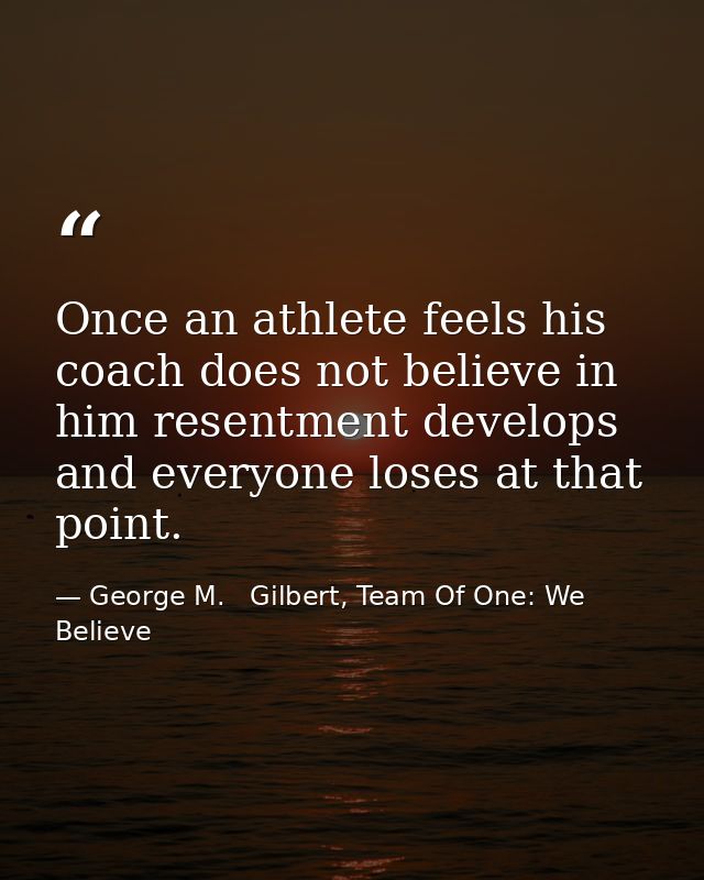 Once an athlete feels his coach does not believe in him resentment develops and everyone loses at that point. — George M.   Gilbert, Team Of One: We Believe