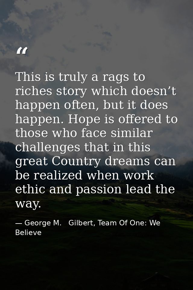 This is truly a rags to riches story which doesn’t happen often, but it does happen. Hope is offered to those who face s — George M.   Gilbert, Team Of One: We Believe
