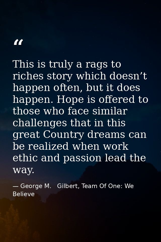 This is truly a rags to riches story which doesn’t happen often, but it does happen. Hope is offered to those who face s — George M.   Gilbert, Team Of One: We Believe