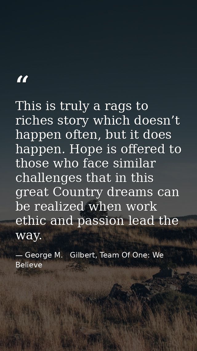 This is truly a rags to riches story which doesn’t happen often, but it does happen. Hope is offered to those who face s — George M.   Gilbert, Team Of One: We Believe