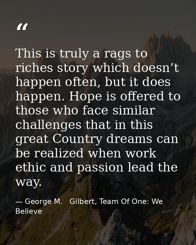 This is truly a rags to riches story which doesn’t happen often, but it does happen. Hope is offered to those who face s — George M.   Gilbert, Team Of One: We Believe
