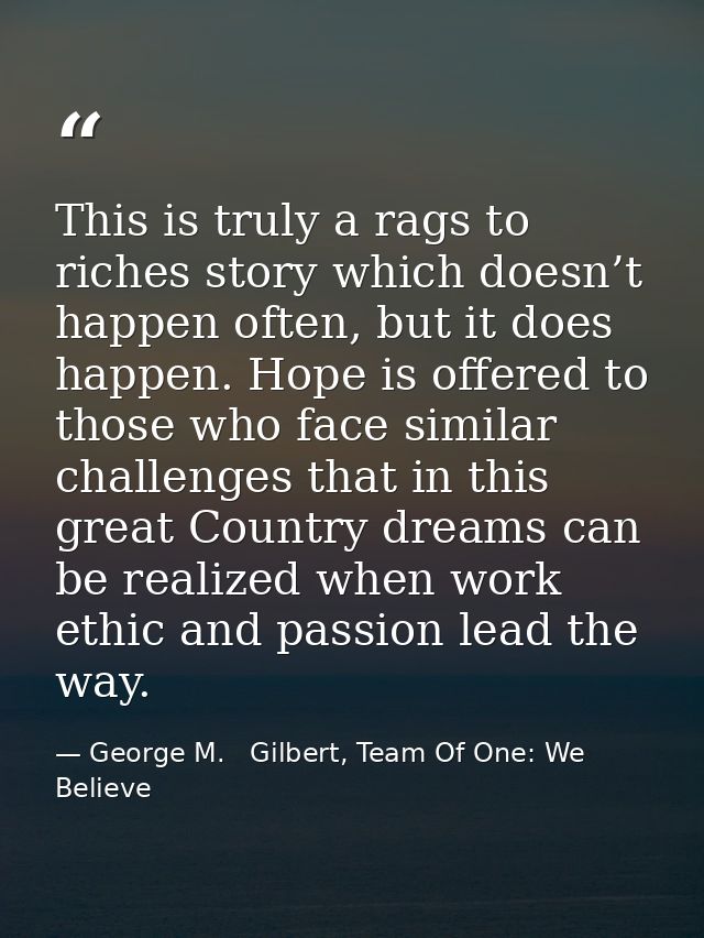This is truly a rags to riches story which doesn’t happen often, but it does happen. Hope is offered to those who face s — George M.   Gilbert, Team Of One: We Believe