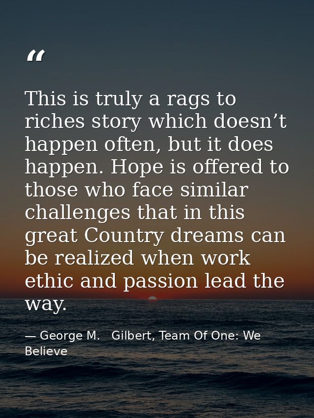 This is truly a rags to riches story which doesn’t happen often, but it does happen. Hope is offered to those who face s — George M.   Gilbert, Team Of One: We Believe