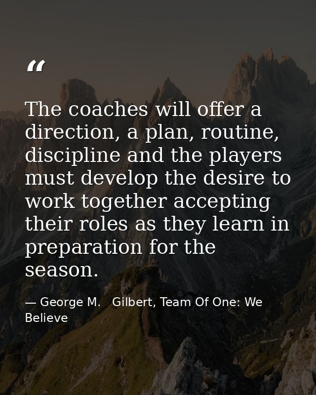 The coaches will offer a direction, a plan, routine, discipline and the players must develop the desire to work together — George M.   Gilbert, Team Of One: We Believe